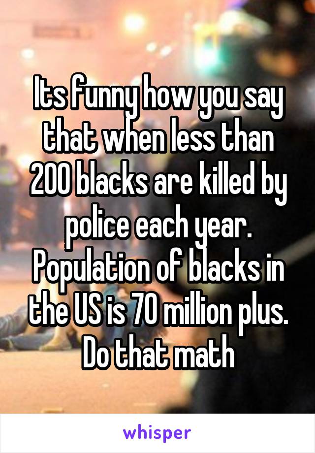 Its funny how you say that when less than 200 blacks are killed by police each year. Population of blacks in the US is 70 million plus. Do that math