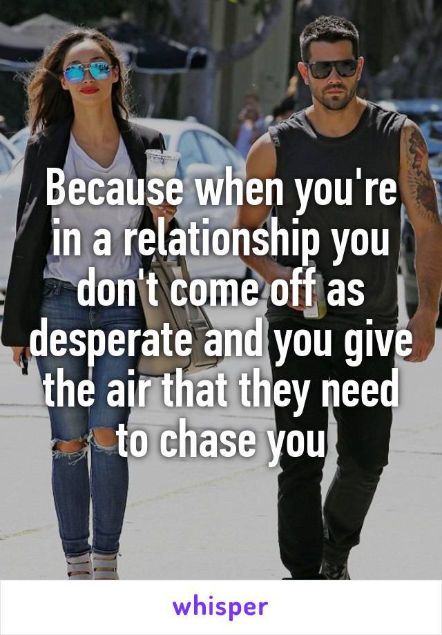 Because when you're in a relationship you don't come off as desperate and you give the air that they need to chase you