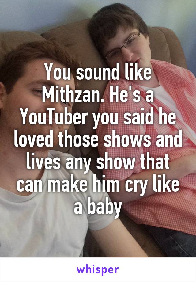 You sound like Mithzan. He's a YouTuber you said he loved those shows and lives any show that can make him cry like a baby