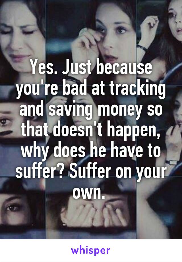 Yes. Just because you're bad at tracking and saving money so that doesn't happen, why does he have to suffer? Suffer on your own. 