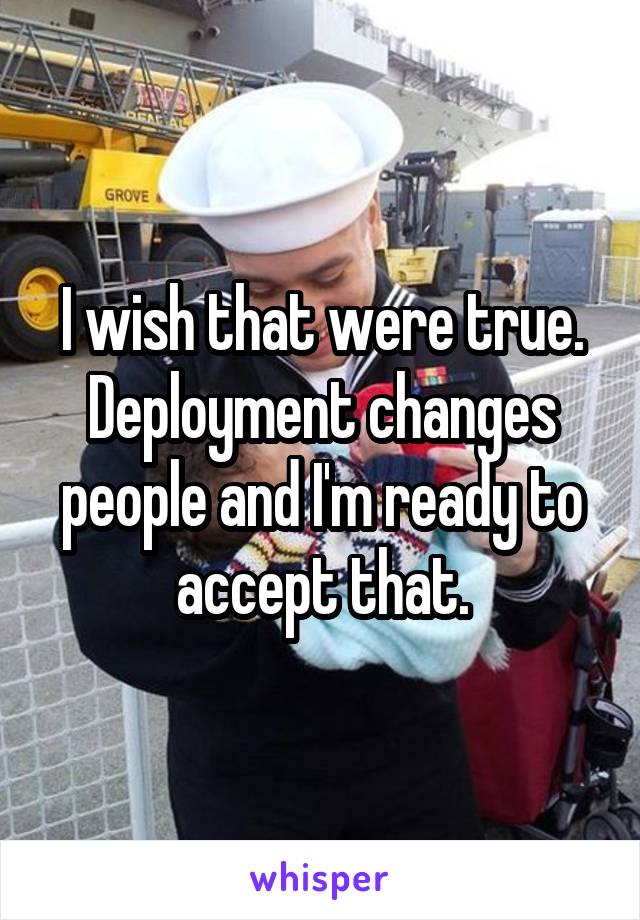 I wish that were true. Deployment changes people and I'm ready to accept that.