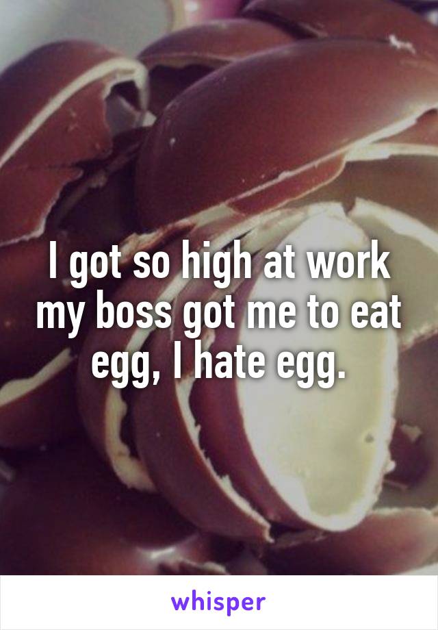 I got so high at work my boss got me to eat egg, I hate egg.