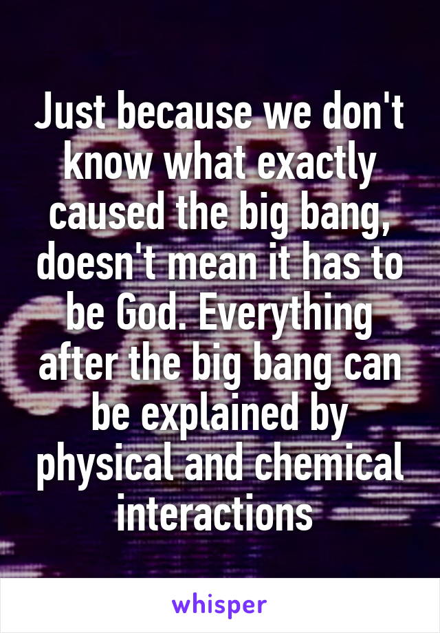 Just because we don't know what exactly caused the big bang, doesn't mean it has to be God. Everything after the big bang can be explained by physical and chemical interactions 