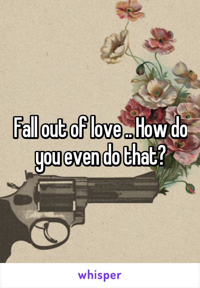 Fall out of love .. How do you even do that?