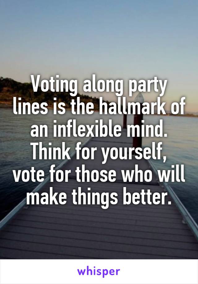 Voting along party lines is the hallmark of an inflexible mind. Think for yourself, vote for those who will make things better.