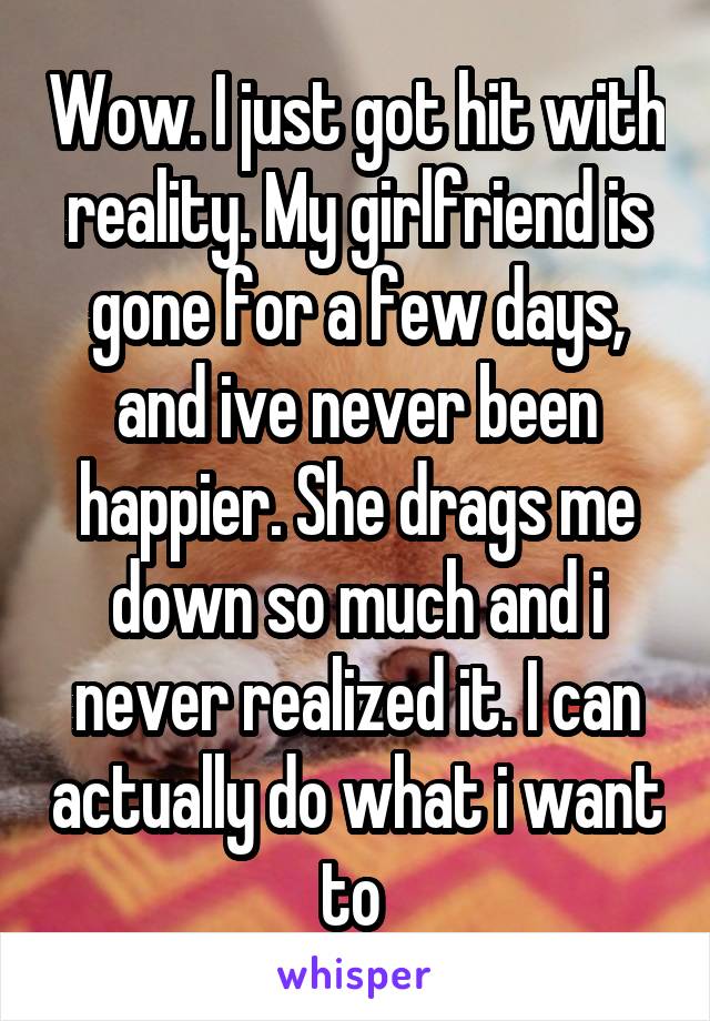 Wow. I just got hit with reality. My girlfriend is gone for a few days, and ive never been happier. She drags me down so much and i never realized it. I can actually do what i want to 