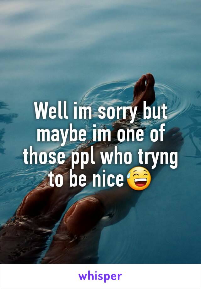 Well im sorry but maybe im one of those ppl who tryng to be nice😅