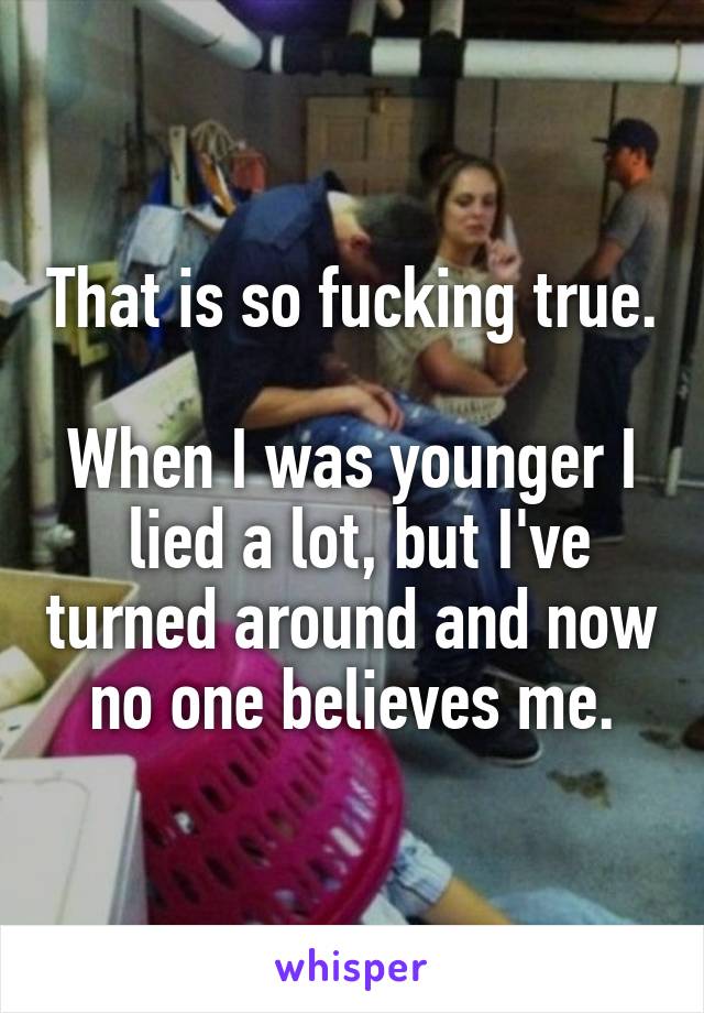 That is so fucking true. 
When I was younger I  lied a lot, but I've turned around and now no one believes me.
