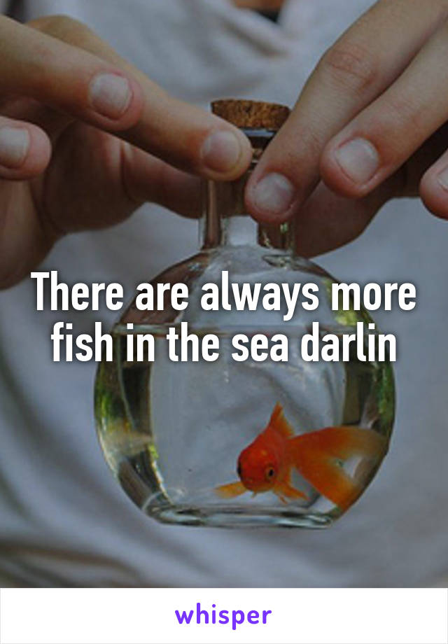 There are always more fish in the sea darlin