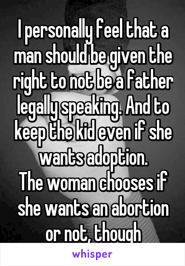 I personally feel that a man should be given the right to not be a father legally speaking. And to keep the kid even if she wants adoption.
The woman chooses if she wants an abortion or not, though