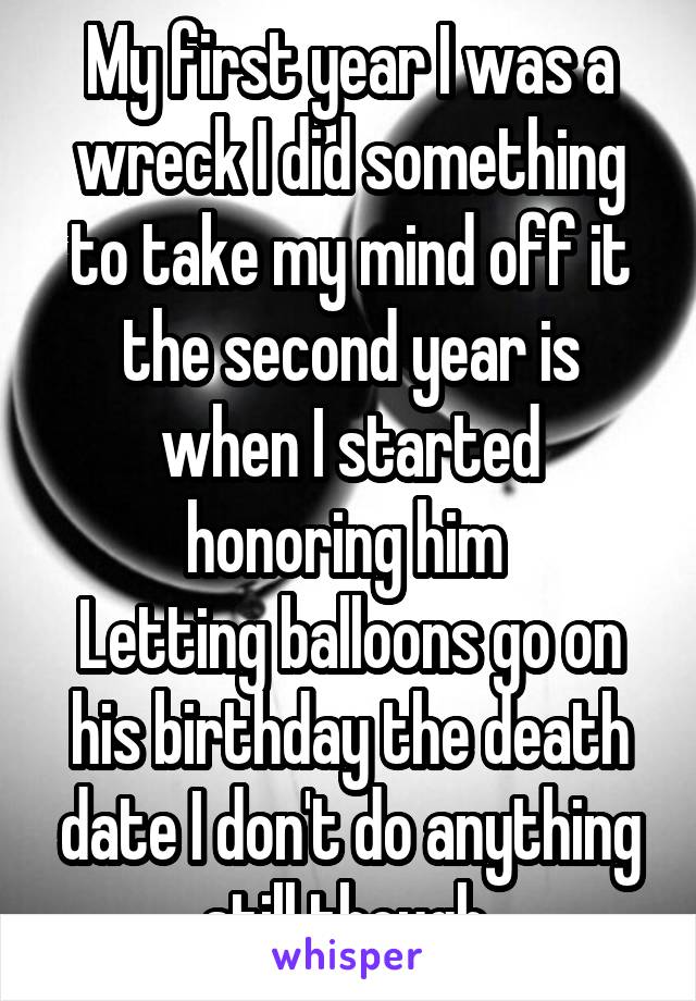 My first year I was a wreck I did something to take my mind off it the second year is when I started honoring him 
Letting balloons go on his birthday the death date I don't do anything still though 