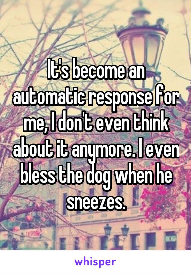 It's become an automatic response for me, I don't even think about it anymore. I even bless the dog when he sneezes.