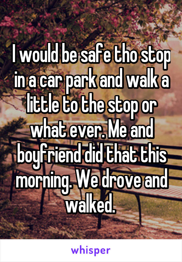 I would be safe tho stop in a car park and walk a little to the stop or what ever. Me and boyfriend did that this morning. We drove and walked. 
