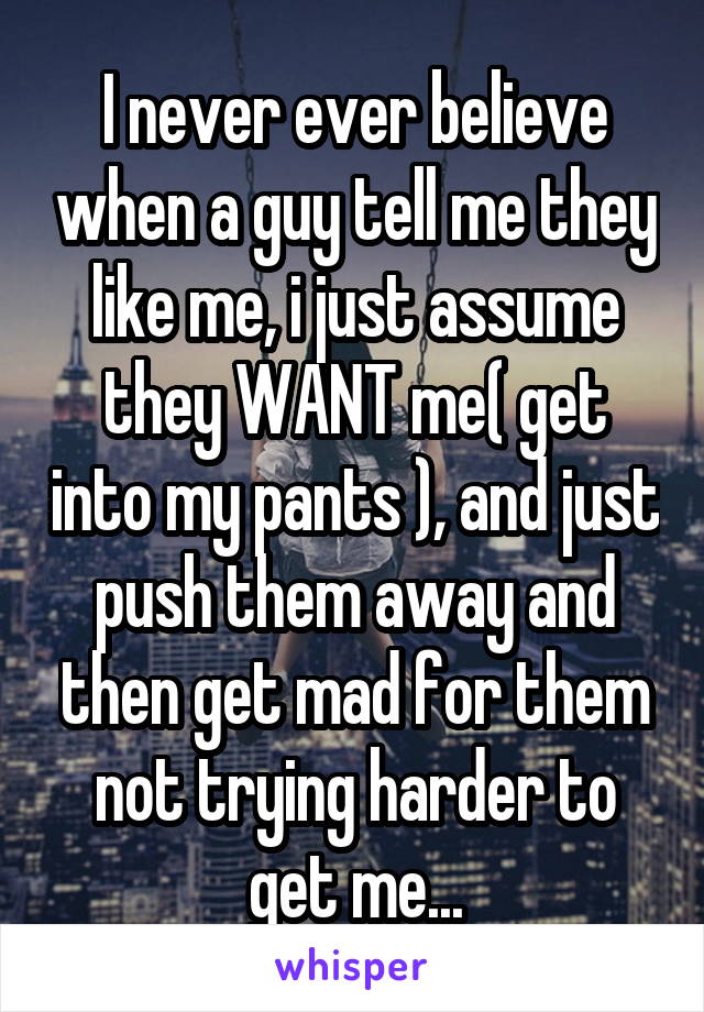 I never ever believe when a guy tell me they like me, i just assume they WANT me( get into my pants ), and just push them away and then get mad for them not trying harder to get me...