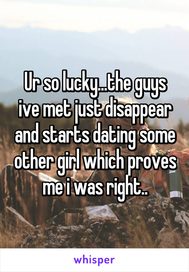 Ur so lucky...the guys ive met just disappear and starts dating some other girl which proves me i was right..