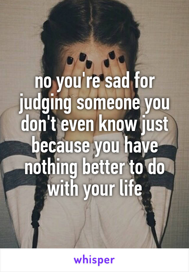 no you're sad for judging someone you don't even know just because you have nothing better to do with your life