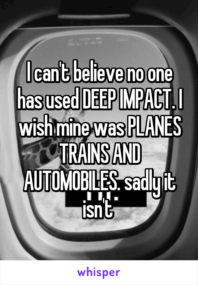 I can't believe no one has used DEEP IMPACT. I wish mine was PLANES TRAINS AND AUTOMOBILES. sadly it isn't 