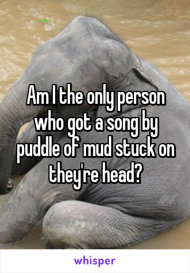 Am I the only person who got a song by puddle of mud stuck on they're head?
