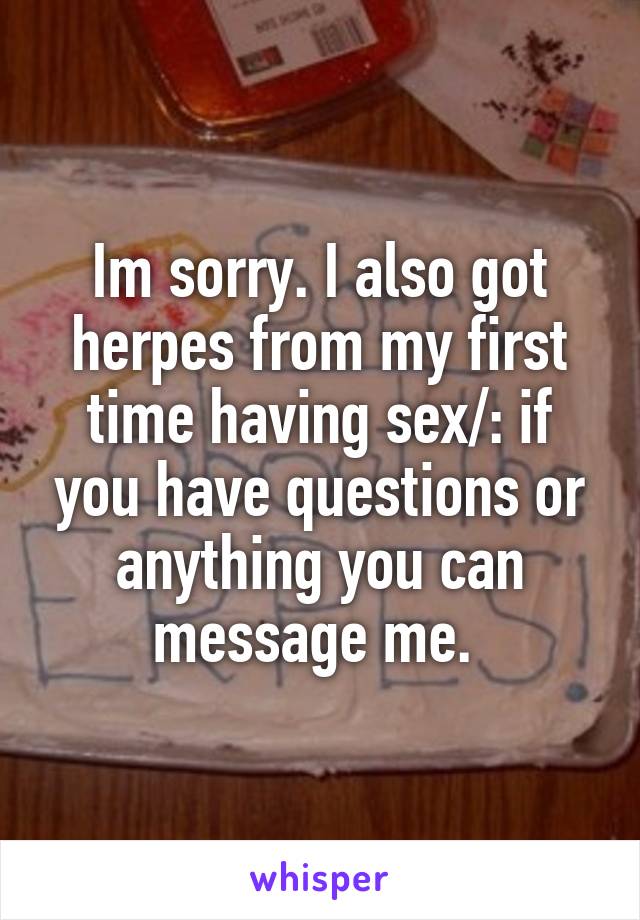 Im sorry. I also got herpes from my first time having sex/: if you have questions or anything you can message me. 