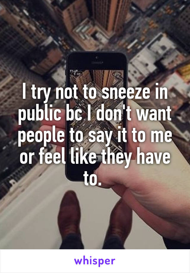 I try not to sneeze in public bc I don't want people to say it to me or feel like they have to. 