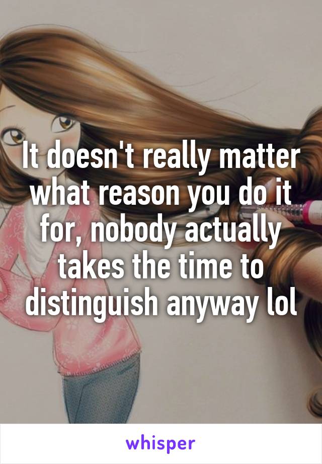 It doesn't really matter what reason you do it for, nobody actually takes the time to distinguish anyway lol