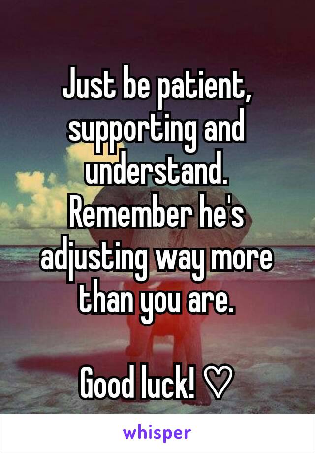 Just be patient, supporting and understand.
Remember he's adjusting way more than you are.

Good luck! ♡