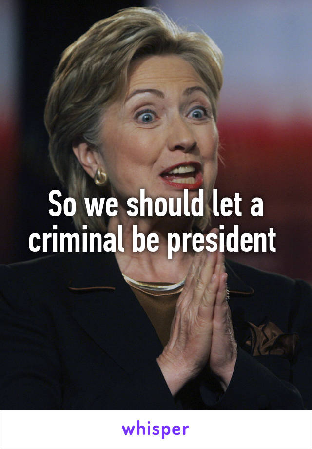 So we should let a criminal be president 