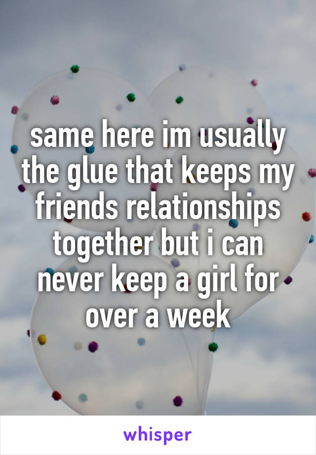 same here im usually the glue that keeps my friends relationships together but i can never keep a girl for over a week