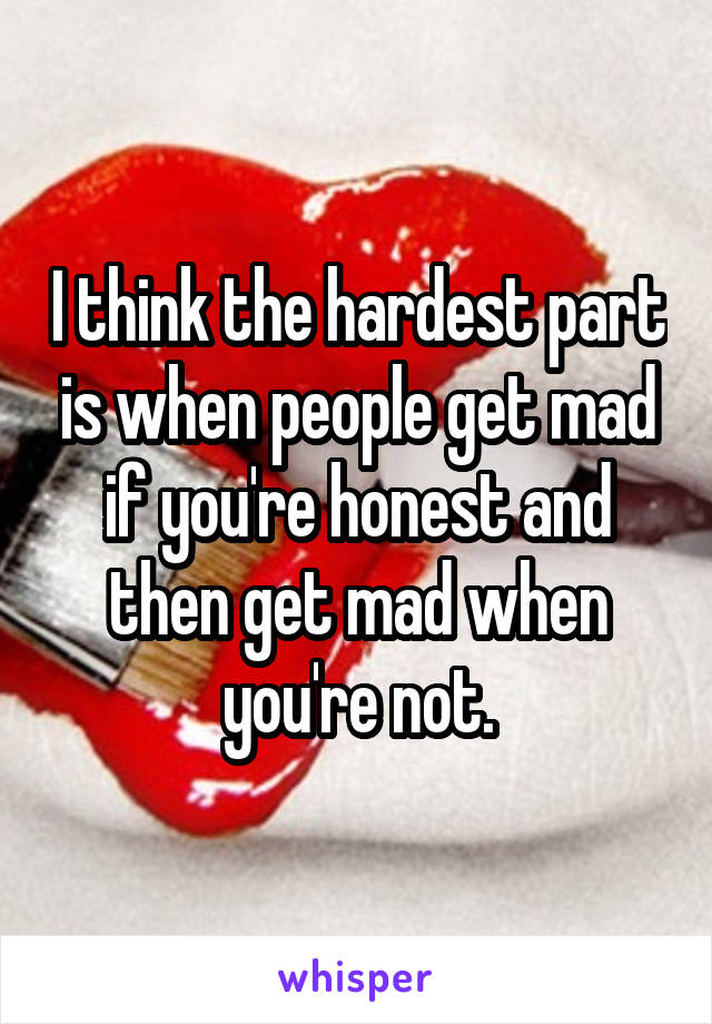 I think the hardest part is when people get mad if you're honest and then get mad when you're not.
