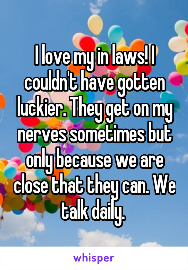 I love my in laws! I couldn't have gotten luckier. They get on my nerves sometimes but only because we are close that they can. We talk daily. 