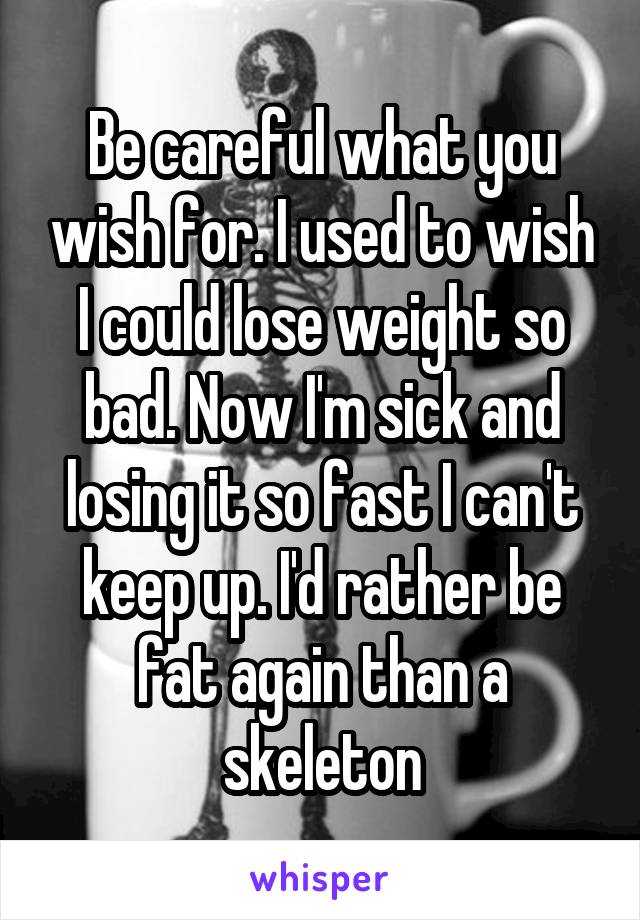 Be careful what you wish for. I used to wish I could lose weight so bad. Now I'm sick and losing it so fast I can't keep up. I'd rather be fat again than a skeleton