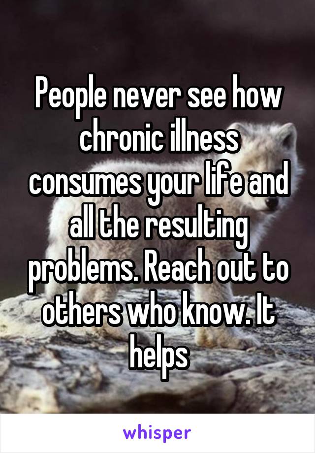 People never see how chronic illness consumes your life and all the resulting problems. Reach out to others who know. It helps