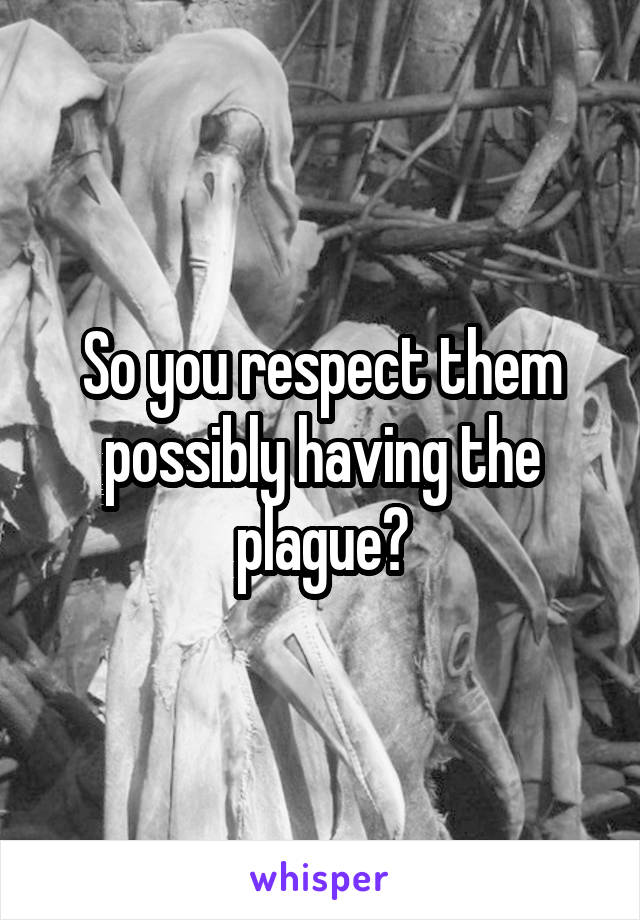 So you respect them possibly having the plague?