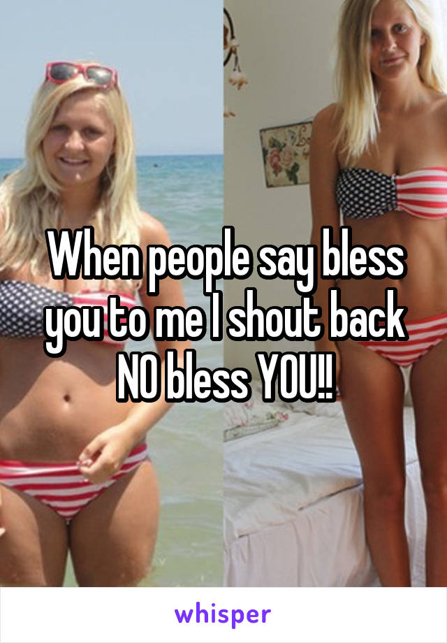 When people say bless you to me I shout back NO bless YOU!!