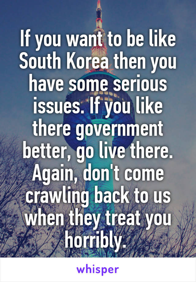 If you want to be like South Korea then you have some serious issues. If you like there government better, go live there. Again, don't come crawling back to us when they treat you horribly. 