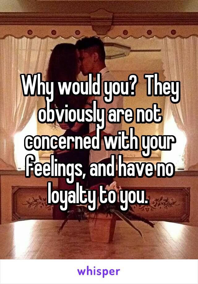 Why would you?  They obviously are not concerned with your feelings, and have no loyalty to you. 