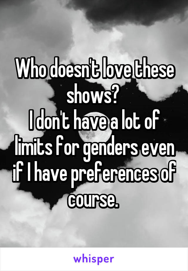 Who doesn't love these shows? 
I don't have a lot of limits for genders even if I have preferences of course. 