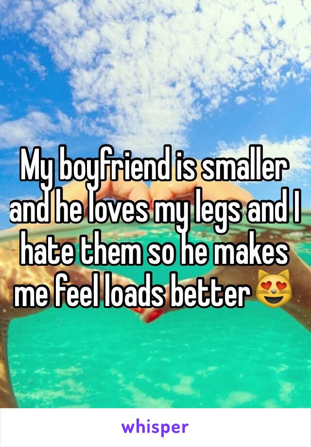 My boyfriend is smaller and he loves my legs and I hate them so he makes me feel loads better😻