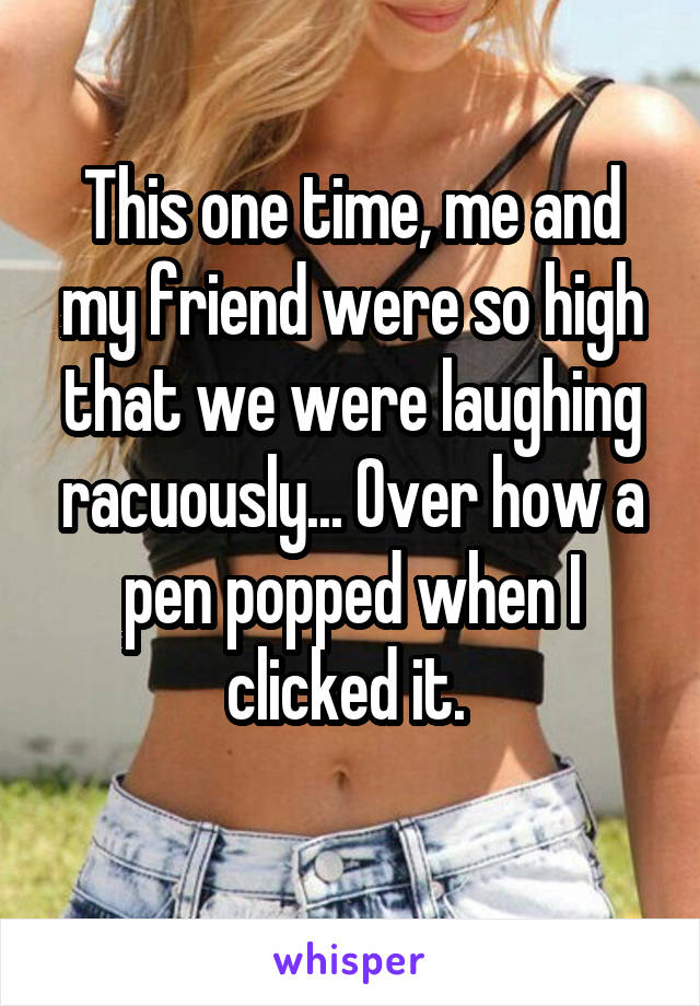 This one time, me and my friend were so high that we were laughing racuously... Over how a pen popped when I clicked it. 
