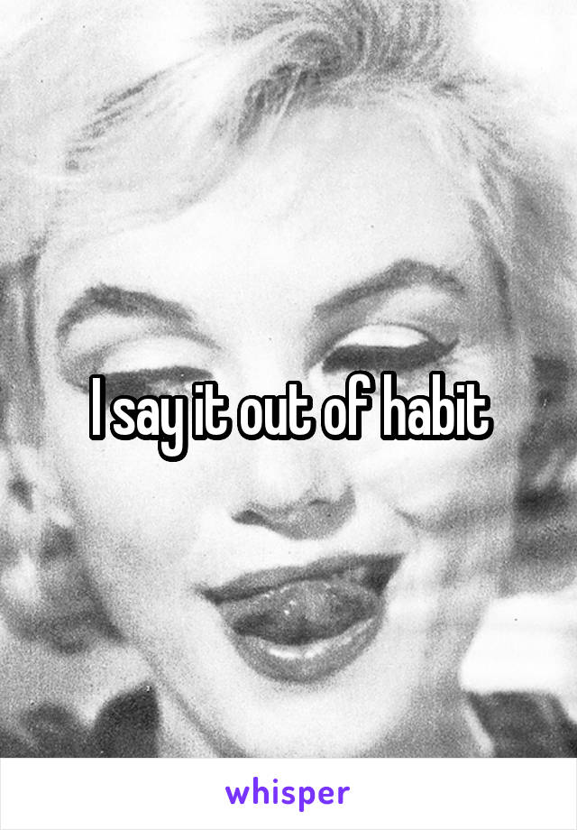 I say it out of habit