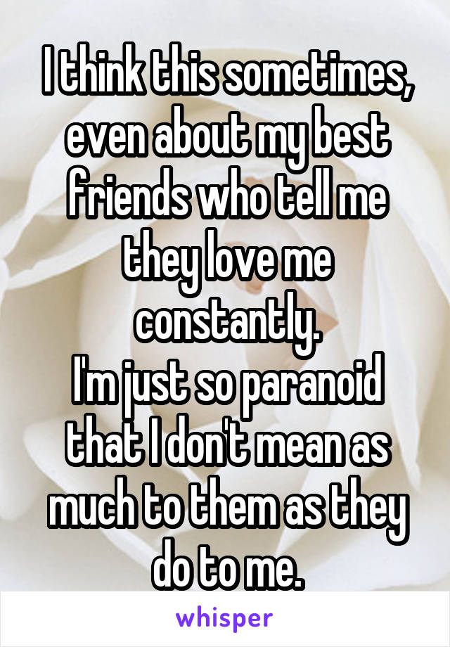 I think this sometimes, even about my best friends who tell me they love me constantly.
I'm just so paranoid that I don't mean as much to them as they do to me.