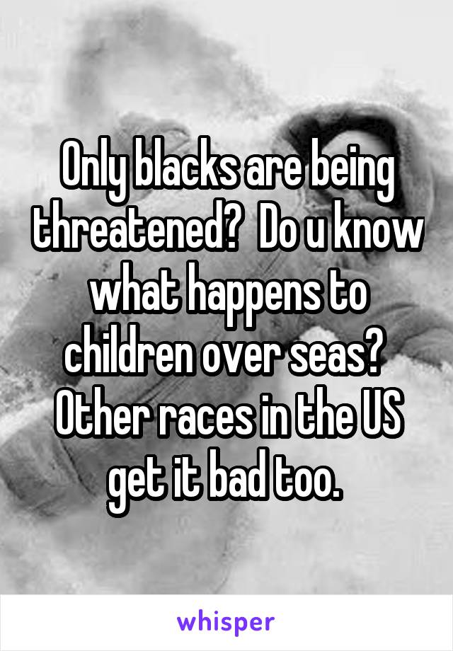 Only blacks are being threatened?  Do u know what happens to children over seas?  Other races in the US get it bad too. 