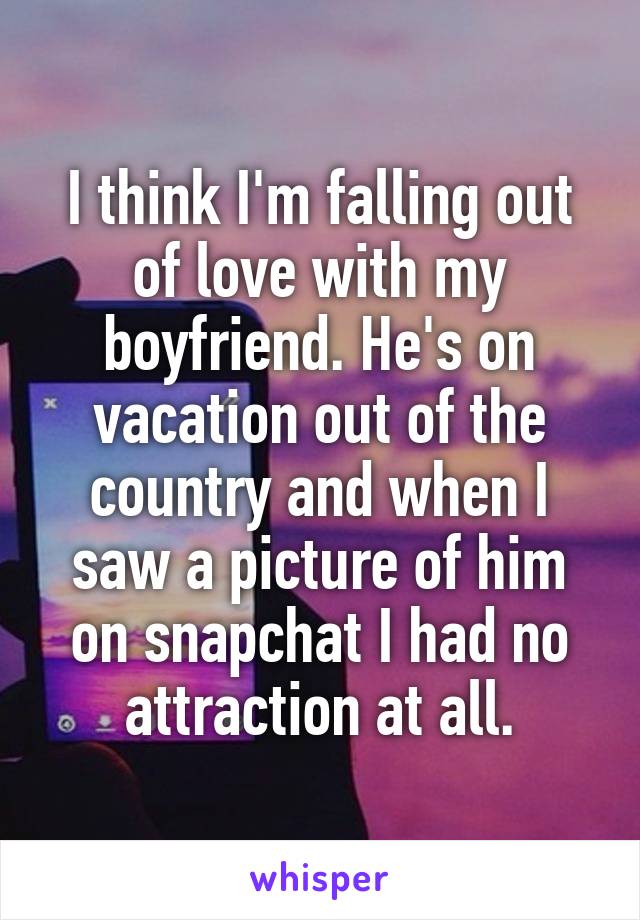 I think I'm falling out of love with my boyfriend. He's on vacation out of the country and when I saw a picture of him on snapchat I had no attraction at all.
