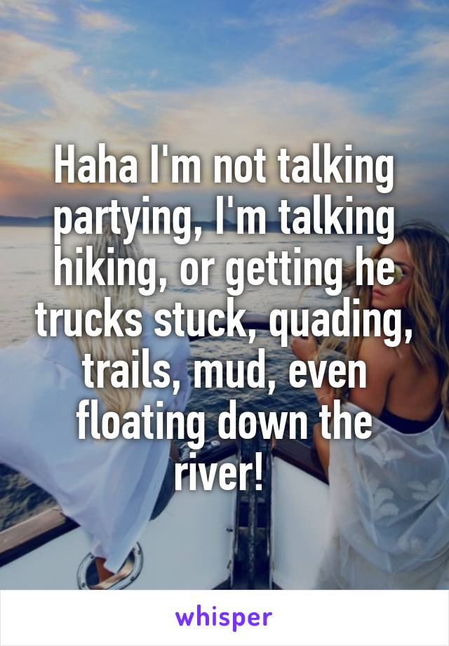 Haha I'm not talking partying, I'm talking hiking, or getting he trucks stuck, quading, trails, mud, even floating down the river! 