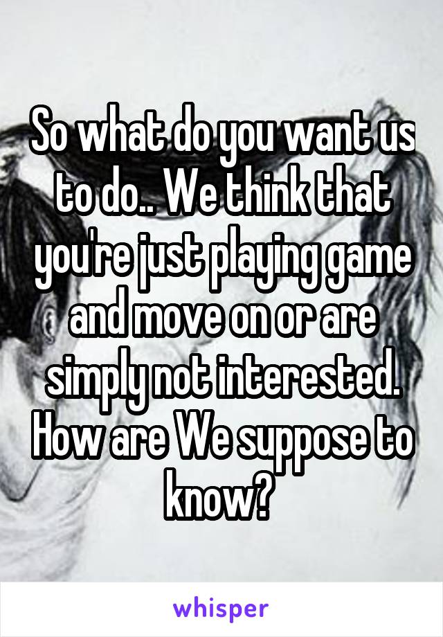 So what do you want us to do.. We think that you're just playing game and move on or are simply not interested. How are We suppose to know? 