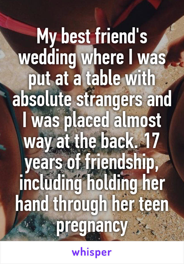 My best friend's wedding where I was put at a table with absolute strangers and I was placed almost way at the back. 17 years of friendship, including holding her hand through her teen pregnancy