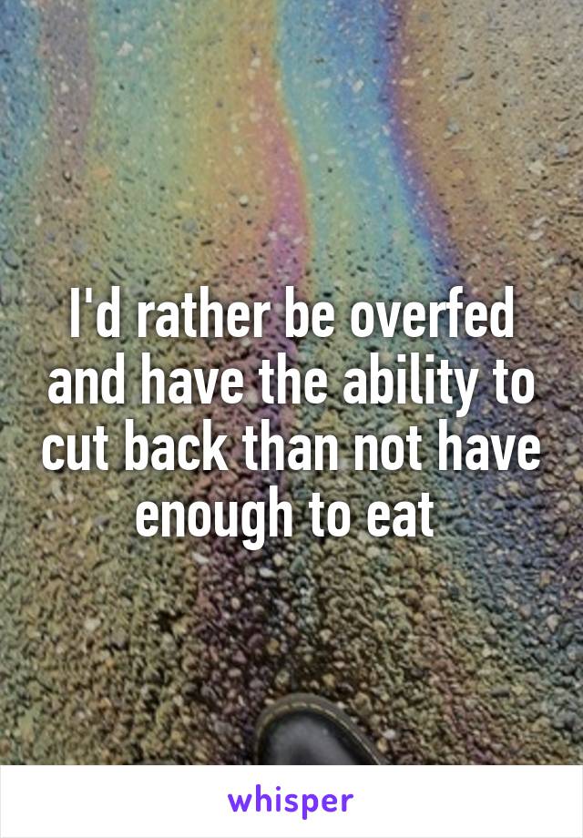 I'd rather be overfed and have the ability to cut back than not have enough to eat 