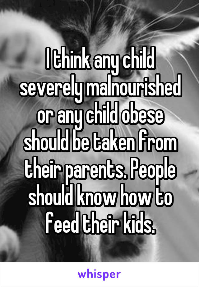 I think any child severely malnourished or any child obese should be taken from their parents. People should know how to feed their kids.