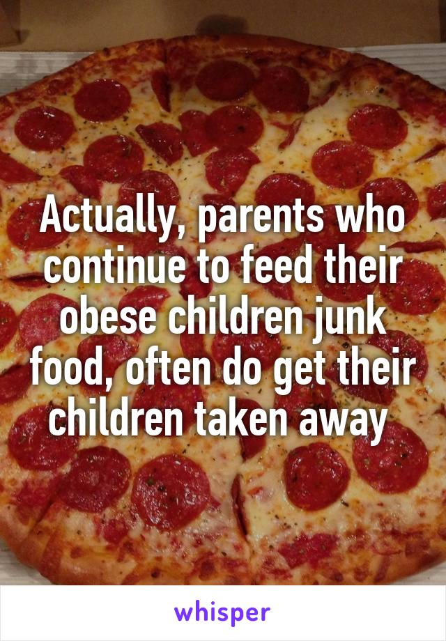 Actually, parents who continue to feed their obese children junk food, often do get their children taken away 