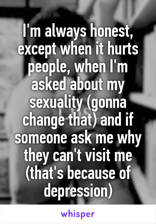 I'm always honest, except when it hurts people, when I'm asked about my sexuality (gonna change that) and if someone ask me why they can't visit me (that's because of depression)